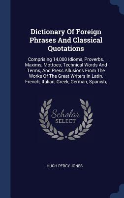 Dictionary Of Foreign Phrases And Classical Quotations: Comprising 14,000 Idioms, Proverbs, Maxims, Mottoes, Technical Words And Terms, And Press . French, Italian, Greek, German, Spanish,