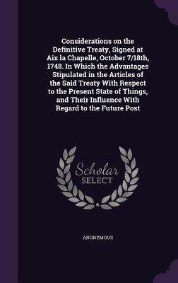 Considerations on the Definitive Treaty, Signed at Aix la Chapelle, October 7/18th, 1748. In Which the Advantages Stipulated in the Articles of the Sa
