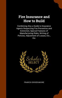 Fire Insurance and How to Build; Fire Insurance and How to Build Combining Also a Guide to Insurance Agents Respecting Fire Prevention and Extinction, Special Features of . of Policies, Adjustment of Losses, Etc. , Etc
