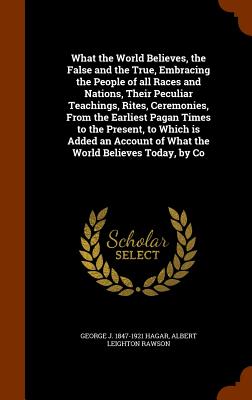 What the World Believes, the False and the True, Embracing the People of all Races and Nations, Their Peculiar Teachings, Rites, Ceremonies, From the ... of What the World Believes Today, by Co Image for What the World Believes, the False and the True, Embracing the People of all Races and Nations, Their Peculiar Teachings, Rites, Ceremonies, From the ... of What the World Believes Today, by Co
