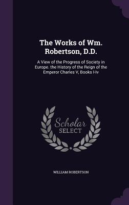 The Works of Wm. Robertson, D.D.: A View of the Progress of Society in Europe. the History of the Reign of the Emperor Charles V, Books I-Iv