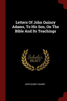Image for Letters Of John Quincy Adams, To His Son, On The Bible And Its Teachings Letters Of John Quincy Adams, To His Son, On The Bible And Its Teachings