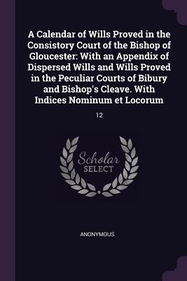 A Calendar of Wills Proved in the Consistory Court of the Bishop of Gloucester: With an Appendix of Dispersed Wills and Wills Proved in the Peculiar C