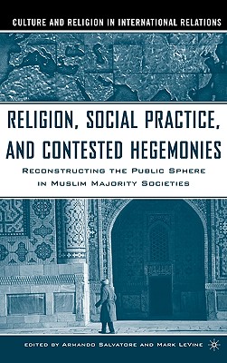 Religion, Social Practice, and Contested Hegemonies: Reconstructing the Public Sphere in Muslim Majority Societies (Culture and Religion in International Relations)