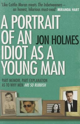 A Portrait of an Idiot as a Young Man: Part memoir, part explanation as to why men are so rubbish Holmes, Jon