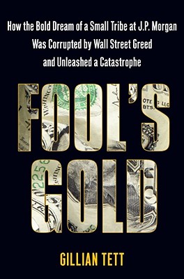 Fool's Gold: How the Bold Dream of a Small Tribe at J.P. Morgan Was Corrupted by Wall Street Greed and Unleashed a Catastrophe Tett, Gillian