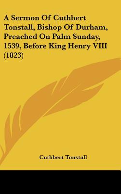 A Sermon Of Cuthbert Tonstall, Bishop Of Durham, Preached On Palm Sunday, 1539, Before King Henry VIII (1823)
