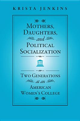 Mothers, Daughters, and Political Socialization: Two Generations at an American Women's College (Social Logic of Politics)