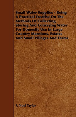 Small Water Supplies: Being a Practical Treatise on the Methods of Collecting, Storing and Conveying Water for Domestic Use in Large Country Mansions, Estates and Small Villages and Farms
