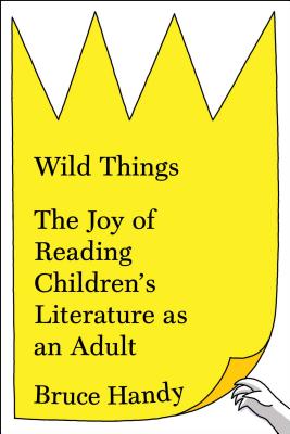 Wild Things: The Joy of Reading Children's Literature as an Adult, Bruce Handy Wild Things: The Joy of Reading Children's Literature as an Adult, Bruce Handy