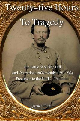 Twenty-five Hours to Tragedy: The Battle of Spring Hill and Operations on November 29, 1864: Precursor to the Battle of Franklin
