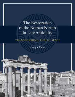 The Restoration of the Roman Forum in Late Antiquity: Transforming Public Space (Ashley and Peter Larkin Series in Greek and Roman Culture)