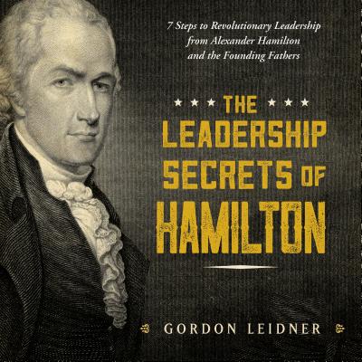 The Leadership Secrets of Hamilton: 7 Steps to Revolutionary Leadership from Alexander Hamilton and the Founding Fathers