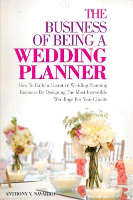The Business of Being a Wedding Planner: How to Build a Lucrative Wedding Planning Business By Designing The Most Incredible Weddings for Your Clients