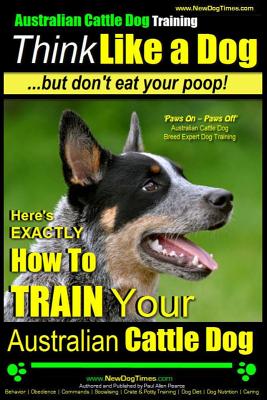 Australian Cattle Dog Training Think Like Me .But Don't Eat Your Poop!: Here's EXACTLY How to Train Your Australian Cattle Dog
