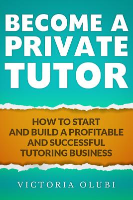 Become A Private Tutor: How To Start And Build A Profitable And Successful Tutoring Business