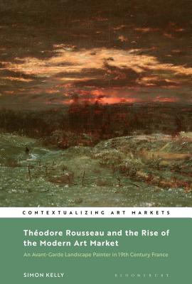 Thodore Rousseau and the Rise of the Modern Art Market: An Avant-Garde Landscape Painter in Nineteenth-Century France (Contextualizing Art Markets)