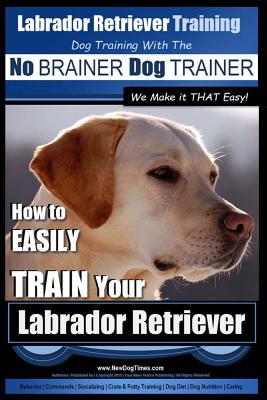Labrador Retriever Training Dog Training with the No BRAINER Dog TRAINER We Make it THAT Easy! : How To EASILY TRAIN Your Labrador Retriever