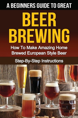A Beginner's Guide to Great BEER BREWING: How To Make Amazing Home Brewed European Style Beer Step-By-Step Instructions (Beer, Beer Making, Beer Tasting, Beer Brewing, How To Make Beer)