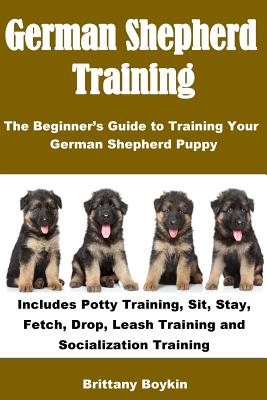 German Shepherd Training: The Beginners Guide to Training Your German Shepherd Puppy: Includes Potty Training, Sit, Stay, Fetch, Drop, Leash Training and Socialization Training