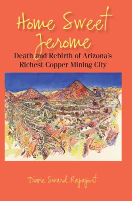 Home Sweet Jerome: Death and Rebirth of Arizona's Richest Copper Mining City Diane Sward Rapaport