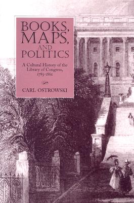 Books, Maps, and Politics: A Cultural History of the Library of Congress, 1783-1861 (Studies in Print Culture and the History of the Book)