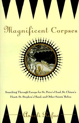 Magnificent Corpses: Searching Through Europe for St. Peter's Head, St. Claire's Heart, St. Stephen's Hand, and Other Saints' Relics
