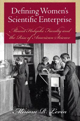 Defining Women?s Scientific Enterprise: Mount Holyoke Faculty and the Rise of American Science, Levin, Miriam R. Defining Women?s Scientific Enterprise: Mount Holyoke Faculty and the Rise of American Science, Levin, Miriam R.