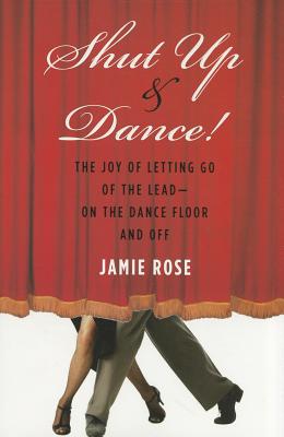 Shut Up and Dance!: The Joy of Letting Go of the Lead-On the Dance Floor and Off