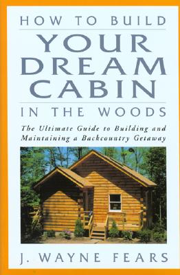 How to Build Your Dream Cabin in the Woods: The Ultimate Guide to Building and Maintaining a Backcountry Getaway