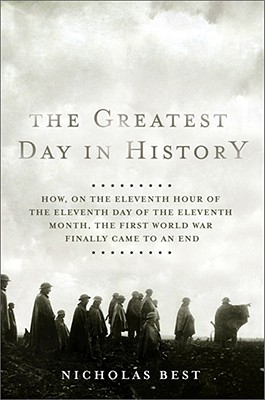 The Greatest Day in History: How, on the Eleventh Hour of the Eleventh Day of the Eleventh Month, the First World War Finally Came to an End
