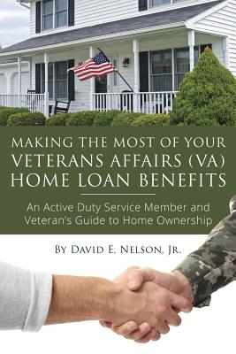 Making the Most of Your Veterans Affairs (VA) Home Loan Benefits : An Active Duty Service Member and Veterans Guide to Home Ownership