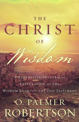 Image for The Christ of Wisdom: A Redemptive-Historical Exploration of the Wisdom Books of the Old Testament