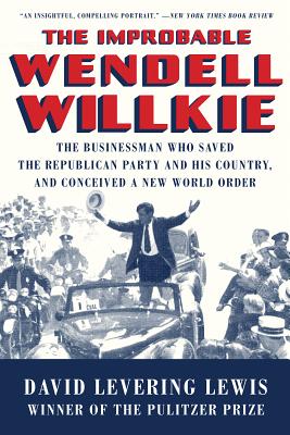 The Improbable Wendell Willkie The Businessman Who Saved the Republican Party and His Country, and Conceived a New World Order