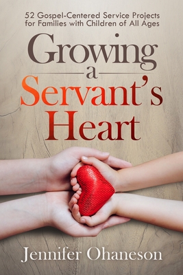 Growing a Servants Heart: 52 Gospel-Centered Service Projects for Families with Children of All Ages