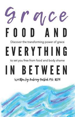 Grace, Food, And Everything In Between: Discover the transforming power of grace to set you free from food and body shame