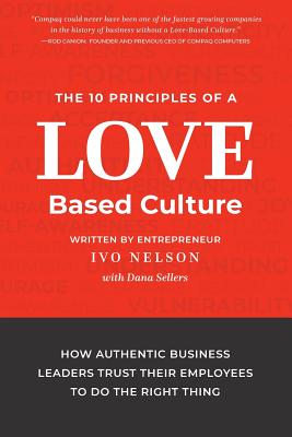 The 10 Principles of a Love-Based Culture: How Authentic Business Leaders Trust Their Employees to Do the Right Thing
