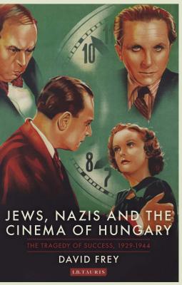 Jews, Nazis and the Cinema of Hungary: The Tragedy of Success, 1929-1944 (International Library of Twentieth Century History)