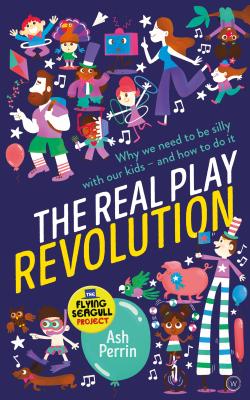 The Real Play Revolution: Why We Need to Be Silly with Our Kids and How to Do It