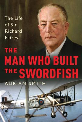 The Man Who Built the Swordfish: The Life of Sir Richard Fairey