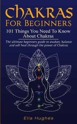 Chakras for Beginners: 101 Things You Need To Know About Chakras. The Ultimate Beginners Guide to Awaken, Balance and Self Heal Through the Power of Chakras