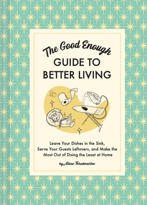 The Good Enough Guide to Better Living: Leave Your Dishes in the Sink, Serve Your Guests Leftovers, and Make the Most Out of Doing the Least at Home