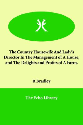 The Country Housewife And Lady's Director in the Management of a House, And the Delights And Profits of a Farm.