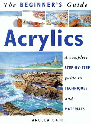 The Beginner's Guide Acrylics: A Complete Step-By-Step Guide to Techniques and Materials