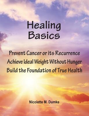 Healing Basics: Prevent Cancer or its Recurrence, Achieve Ideal Weight Without Hunger, Build the Foundation of True Health