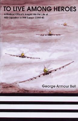 To Live Among Heroes: A Medical Officer's Insight into the Life of 609 (WR) Squadron in NW Europe 1944-45