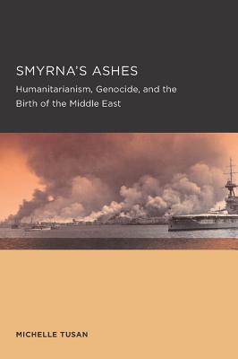 Smyrna's Ashes: Humanitarianism, Genocide, and the Birth of the Middle East (Berkeley Series in British Studies)