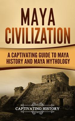 Maya Civilization: A Captivating Guide to Maya History and Maya Mythology (Mayan Civilization, Aztecs and Incas) (Volume 1)