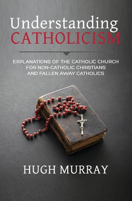 Image for Understanding Catholicism: Explanations of the Catholic Church for Non-Catholic Christians and Fallen Away Catholics