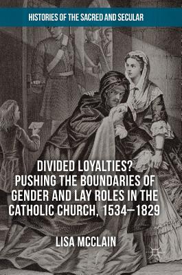 Divided Loyalties Pushing the Boundaries of Gender and Lay Roles in the Catholic Church, 1534-1829 (Histories of the Sacred and Secular, 1700-2000)
